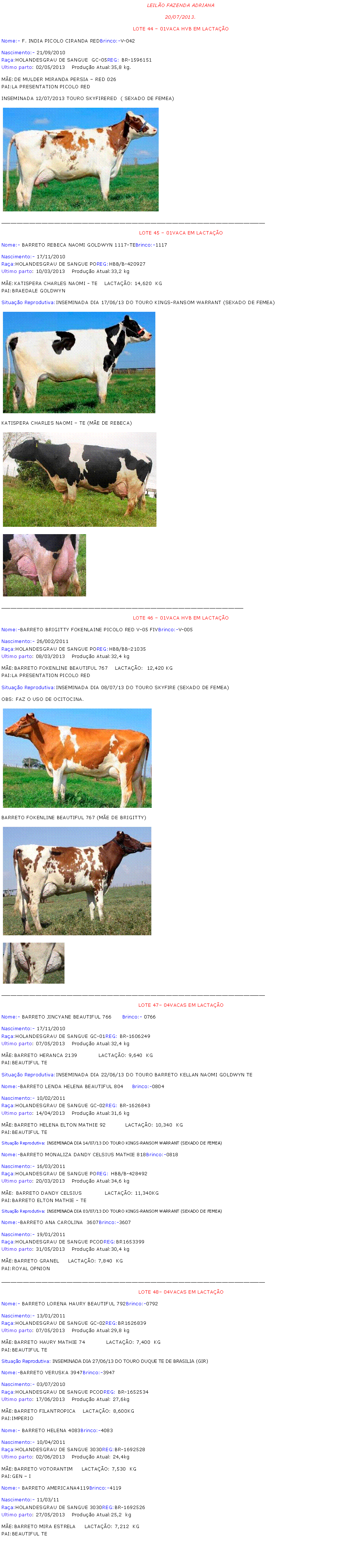 Caixa de texto: LEILO FAZENDA ADRIANA20/07/2013.LOTE 44  01VACA HVB EM LACTAONome:- F. INDIA PICOLO CIRANDA REDBrinco:-V-042Nascimento:- 21/09/2010Raa:HOLANDESGRAU DE SANGUE  GC-05REG: BR-1596151Ultimo parto: 02/05/2013	Produo Atual:35,8 kg.ME:DE MULDER MIRANDA PERSIA  RED 026PAI:LA PRESENTATION PICOLO REDINSEMINADA 12/07/2013 TOURO SKYFIRERED  ( SEXADO DE FEMEA)￼_____________________________________________________________________________________LOTE 45  01VACA EM LACTAO Nome:- BARRETO REBECA NAOMI GOLDWYN 1117-TEBrinco:-1117Nascimento:- 17/11/2010Raa:HOLANDESGRAU DE SANGUE POREG:HBB/B-420927Ultimo parto: 10/03/2013	Produo Atual:33,2 kgME:KATISPERA CHARLES NAOMI - TE    LACTAO: 14,620  KGPAI:BRAEDALE GOLDWYNSituao Reprodutiva:INSEMINADA DIA 17/06/13 DO TOURO KINGS-RANSOM WARRANT (SEXADO DE FEMEA)￼KATISPERA CHARLES NAOMI  TE (ME DE REBECA)￼￼______________________________________________________________________________LOTE 46  01VACA HVB EM LACTAO Nome:-BARRETO BRIGITTY FOKENLAINE PICOLO RED V-05 FIVBrinco:-V-005Nascimento:- 26/002/2011Raa:HOLANDESGRAU DE SANGUE POREG:HBB/BB-21035Ultimo parto: 08/03/2013	Produo Atual:32,4 kgME:BARRETO FOKENLINE BEAUTIFUL 767    LACTAO:  12,420 KGPAI:LA PRESENTATION PICOLO REDSituao Reprodutiva:INSEMINADA DIA 08/07/13 DO TOURO SKYFIRE (SEXADO DE FEMEA)OBS: FAZ O USO DE OCITOCINA.￼BARRETO FOKENLINE BEAUTIFUL 767 (ME DE BRIGITTY)￼￼_____________________________________________________________________________________LOTE 47 04VACAS EM LACTAO Nome:- BARRETO JINCYANE BEAUTIFUL 766      Brinco:- 0766        Nascimento:- 17/11/2010Raa:HOLANDESGRAU DE SANGUE GC-01REG: BR-1606249Ultimo parto: 07/05/2013	Produo Atual:32,4 kgME:BARRETO HERANCA 2139            LACTAO: 9,640  KGPAI:BEAUTIFUL TE Situao Reprodutiva:INSEMINADA DIA 22/06/13 DO TOURO BARRETO KELLAN NAOMI GOLDWYN TENome:-BARRETO LENDA HELENA BEAUTIFUL 804     Brinco:-0804Nascimento:- 10/02/2011Raa:HOLANDESGRAU DE SANGUE GC-02REG: BR-1626843Ultimo parto: 14/04/2013	Produo Atual:31,6 kgME:BARRETO HELENA ELTON MATHIE 92           LACTAO: 10,340  KGPAI:BEAUTIFUL TE Situao Reprodutiva: INSEMINADA DIA 14/07/13 DO TOURO KINGS-RANSOM WARRANT (SEXADO DE FEMEA)Nome:-BARRETO MONALIZA DANDY CELSIUS MATHIE 818Brinco:-0818Nascimento:- 16/03/2011Raa:HOLANDESGRAU DE SANGUE POREG: HBB/B-428492Ultimo parto: 20/03/2013	Produo Atual:34,6 kgME: BARRETO DANDY CELSIUS             LACTAO: 11,340KGPAI:BARRETO ELTON MATHIE - TESituao Reprodutiva: INSEMINADA DIA 03/07/13 DO TOURO KINGS-RANSOM WARRANT (SEXADO DE FEMEA)Nome:-BARRETO ANA CAROLINA  3607Brinco:-3607Nascimento:- 19/01/2011Raa:HOLANDESGRAU DE SANGUE PCODREG:BR1653399Ultimo parto: 31/05/2013	Produo Atual:30,4 kgME:BARRETO GRANEL     LACTAO: 7,840  KGPAI:ROYAL OPNION _____________________________________________________________________________________LOTE 48 04VACAS EM LACTAO Nome:- BARRETO LORENA HAURY BEAUTIFUL 792Brinco:-0792Nascimento:- 13/01/2011Raa:HOLANDESGRAU DE SANGUE GC-02REG:BR1626839Ultimo parto: 07/05/2013	Produo Atual:29,8 kgME:BARRETO HAURY MATHIE 74            LACTAO: 7,400  KGPAI:BEAUTIFUL TE Situao Reprodutiva: INSEMINADA DIA 27/06/13 DO TOURO DUQUE TE DE BRASILIA (GIR)Nome:-BARRETO VERUSKA 3947Brinco:-3947Nascimento:- 03/07/2010Raa:HOLANDESGRAU DE SANGUE PCODREG: BR-1652534Ultimo parto: 17/06/2013	Produo Atual: 27,6kgME:BARRETO FILANTROPICA    LACTAO: 8,600KGPAI:IMPERIO Nome:- BARRETO HELENA 4083Brinco:-4083Nascimento:- 10/04/2011Raa:HOLANDESGRAU DE SANGUE 3030REG:BR-1692528Ultimo parto: 02/06/2013	Produo Atual: 24,4kgME:BARRETO VOTORANTIM     LACTAO: 7,530  KGPAI:GEN  I Nome:- BARRETO AMERICANA4119Brinco:-4119Nascimento:- 11/03/11Raa:HOLANDESGRAU DE SANGUE 3030REG:BR-1692526Ultimo parto: 27/05/2013	Produo Atual:25,2  kgME:BARRETO MIRA ESTRELA     LACTAO: 7,212  KGPAI:BEAUTIFUL TE 
